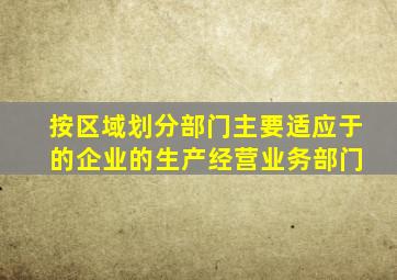 按区域划分部门主要适应于 的企业的生产经营业务部门